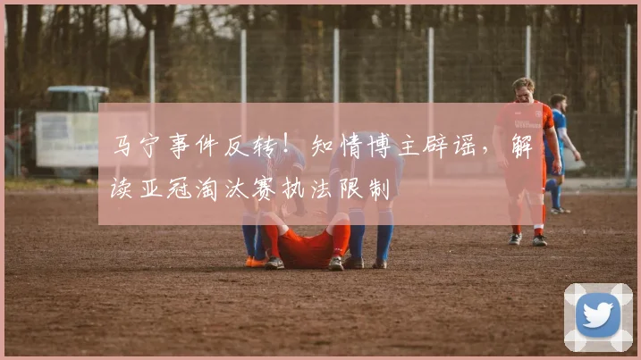 马宁事件反转！知情博主辟谣，解读亚冠淘汰赛执法限制