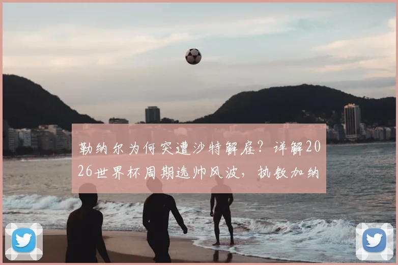 勒纳尔为何突遭沙特解雇?详解2026世界杯周期选帅风波,执教加纳传闻成导火索