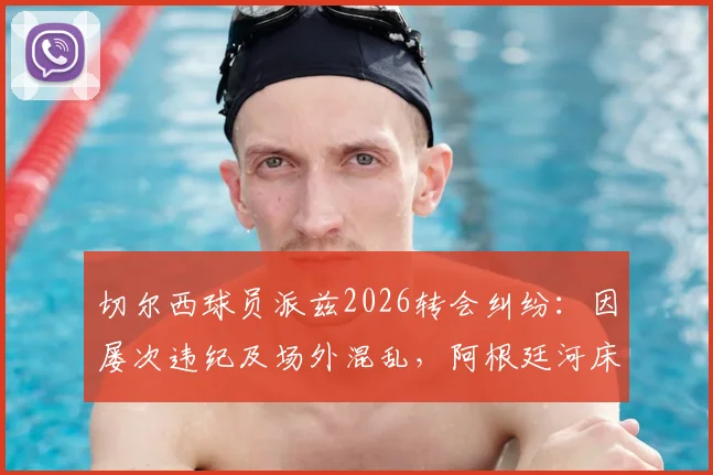 切尔西球员派兹2026转会纠纷：因屡次违纪及场外混乱，阿根廷河床队寻求遣返方案