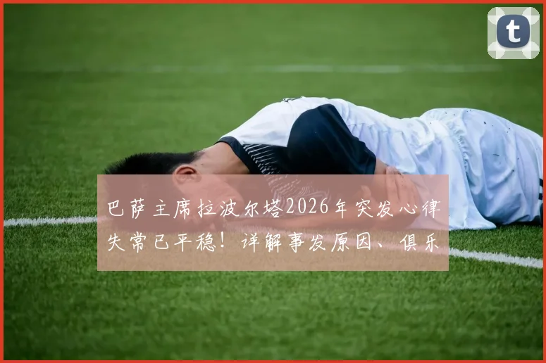 巴萨主席拉波尔塔2026年突发心律失常已平稳！详解事发原因、俱乐部应对及体育界健康警示