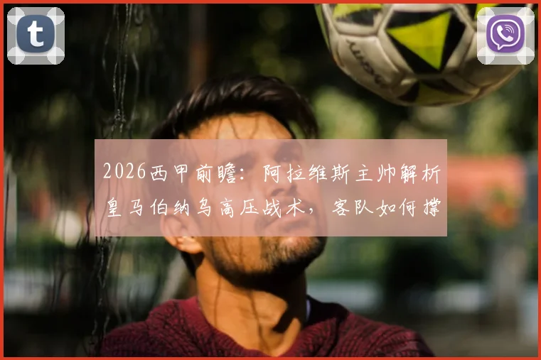 2026西甲前瞻:阿拉维斯主帅解析皇马伯纳乌高压战术,客队如何撑过70分钟觅得胜机