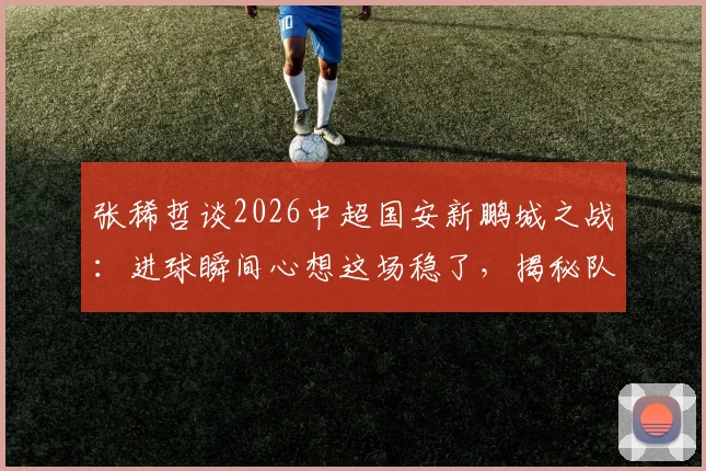 张稀哲谈2026中超国安新鹏城之战:进球瞬间心想这场稳了,揭秘队内真实心态与取胜关键