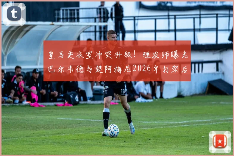 皇马更衣室冲突升级！理发师曝光巴尔韦德与楚阿梅尼2026年打架后额头清晰伤疤照片，引发球迷热议