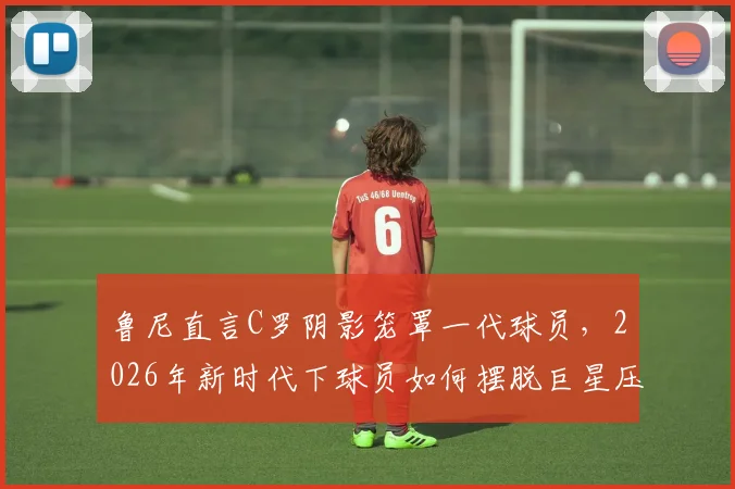 鲁尼直言C罗阴影笼罩一代球员,2026年新时代下球员如何摆脱巨星压力寻找自我