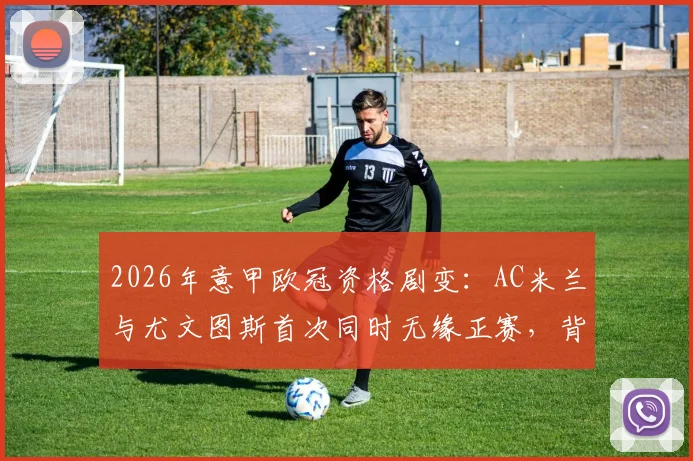 2026年意甲欧冠资格剧变：AC米兰与尤文图斯首次同时无缘正赛，背后原因深度解读