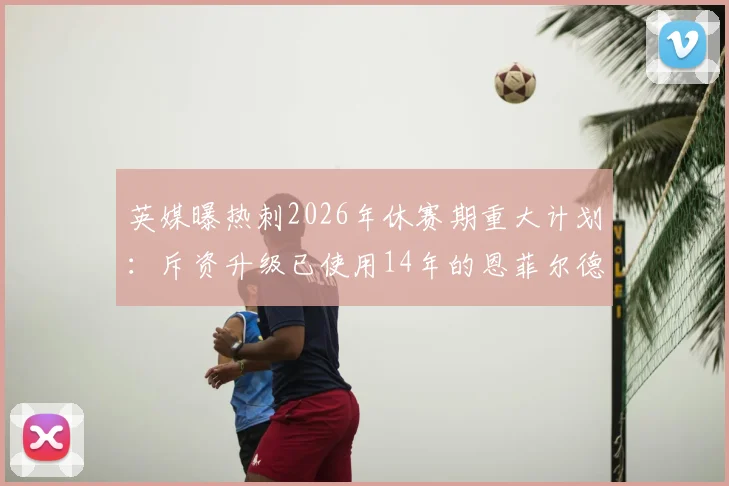 英媒曝热刺2026年休赛期重大计划：斥资升级已使用14年的恩菲尔德训练基地，揭秘英超豪门设施升级内幕