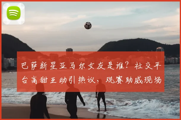 巴萨新星亚马尔女友是谁？社交平台高甜互动引热议，观赛助威现场照曝光