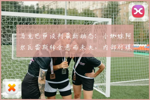 马竞巴萨谈判最新动态：小蜘蛛阿尔瓦雷斯转会悬而未决，内部对媒体风波直言不满