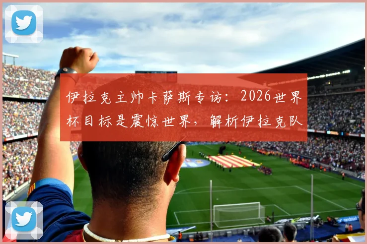 伊拉克主帅卡萨斯专访：2026世界杯目标是震惊世界，解析伊拉克队无压力作战心态与实力