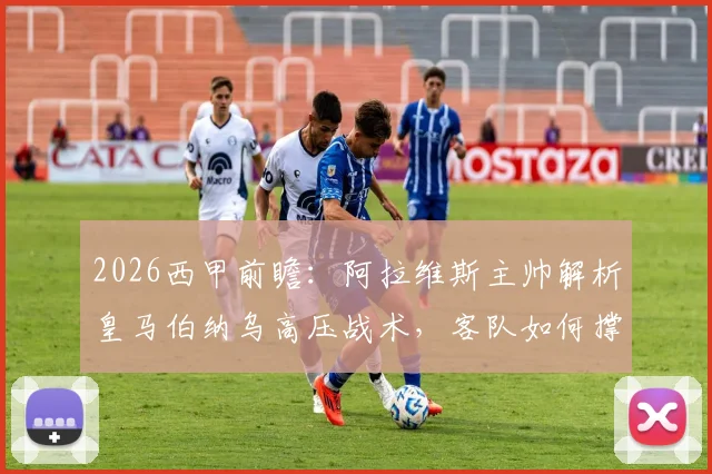 2026西甲前瞻：阿拉维斯主帅解析皇马伯纳乌高压战术，客队如何撑过70分钟觅得胜机