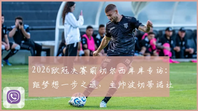 2026欧冠决赛前切尔西库库专访：距梦想一步之遥，主帅波切蒂诺让我们卸下压力享受比赛过程