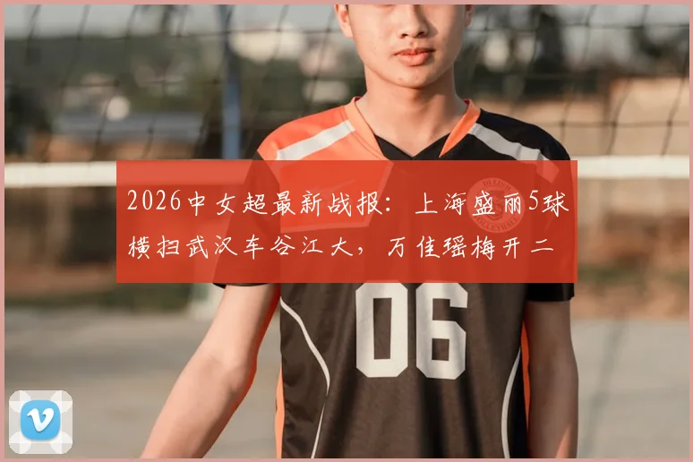2026中女超最新战报：上海盛丽5球横扫武汉车谷江大，万佳瑶梅开二度领跑射手榜