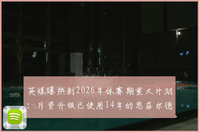 英媒曝热刺2026年休赛期重大计划：斥资升级已使用14年的恩菲尔德训练基地，揭秘英超豪门设施升级内幕