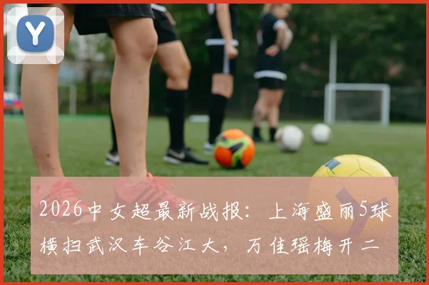 2026中女超最新战报:上海盛丽5球横扫武汉车谷江大,万佳瑶梅开二度领跑射手榜