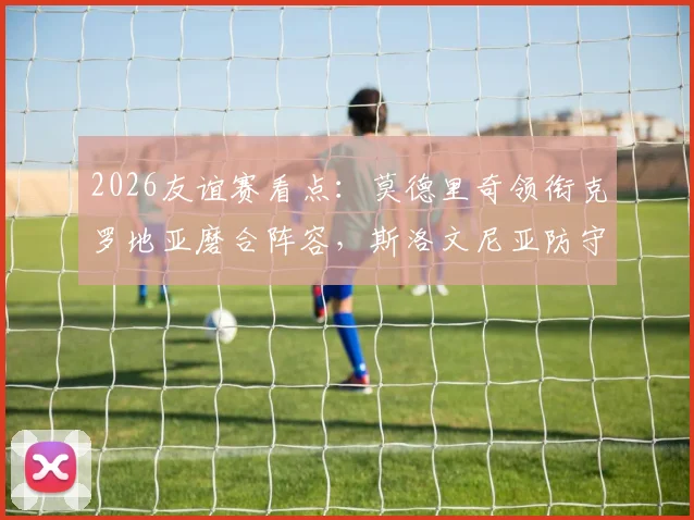 2026友谊赛看点：莫德里奇领衔克罗地亚磨合阵容，斯洛文尼亚防守反击战术全解析