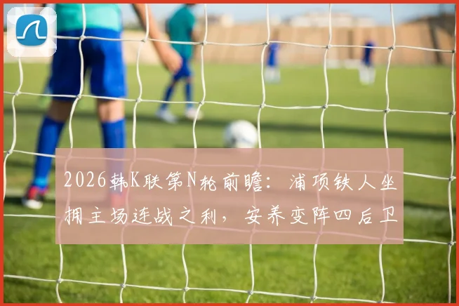 2026韩K联第N轮前瞻：浦项铁人坐拥主场连战之利，安养变阵四后卫能否攻克难题？