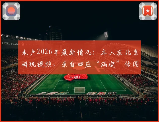 米卢2026年最新情况：本人发北京游玩视频，亲自回应“病逝”传闻为谣言