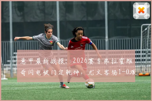 意甲最新战报：2026赛季弗拉霍维奇闪电破门定乾坤，尤文客场1-0艰难取胜莱切全记录