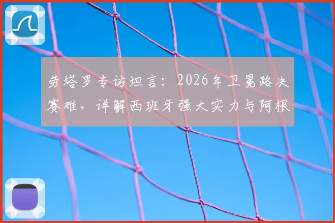劳塔罗专访坦言：2026年卫冕路决赛难，详解西班牙强大实力与阿根廷卫冕前景