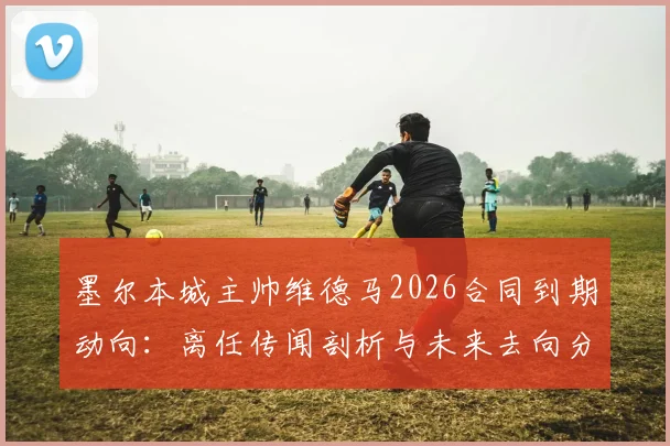 墨尔本城主帅维德马2026合同到期动向：离任传闻剖析与未来去向分析