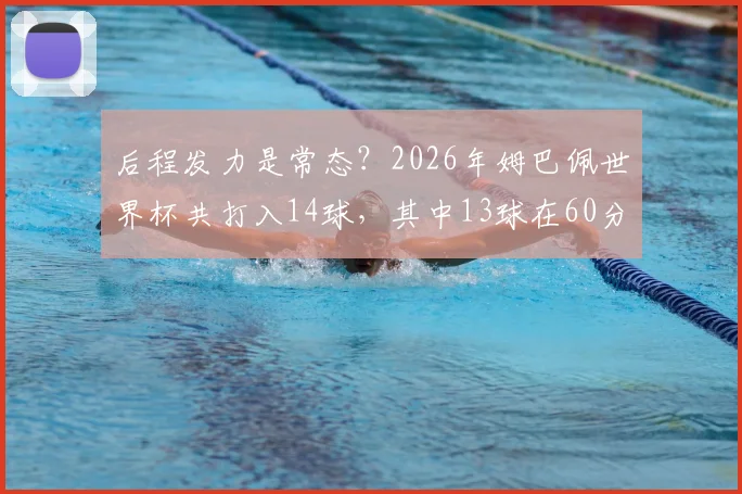 后程发力是常态？2026年姆巴佩世界杯共打入14球，其中13球在60分钟后打进数据深度解读