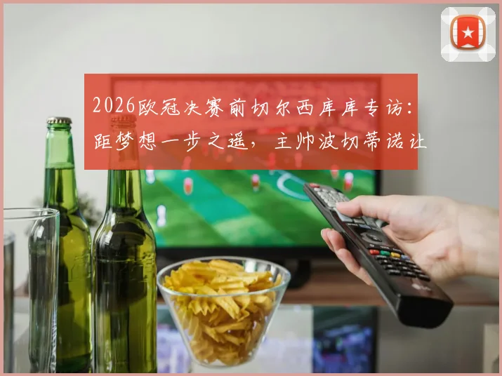 2026欧冠决赛前切尔西库库专访：距梦想一步之遥，主帅波切蒂诺让我们卸下压力享受比赛过程