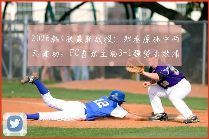 2026韩K联最新战报：郑承原独中两元建功，FC首尔主场3-1强势击败浦项铁人，附全场进球集锦