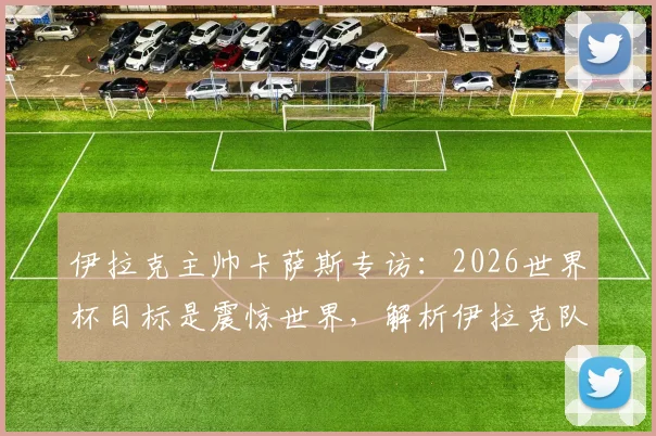 伊拉克主帅卡萨斯专访：2026世界杯目标是震惊世界，解析伊拉克队无压力作战心态与实力