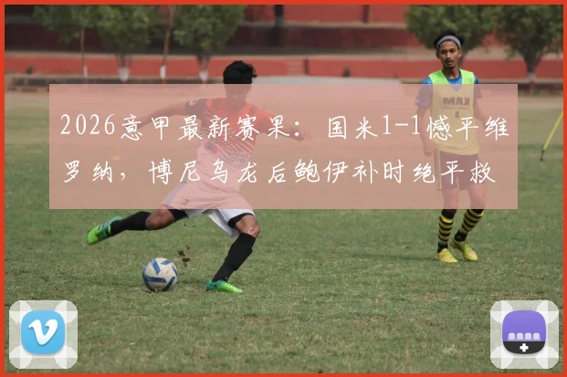 2026意甲最新赛果：国米1-1憾平维罗纳，博尼乌龙后鲍伊补时绝平救主，附全场集锦