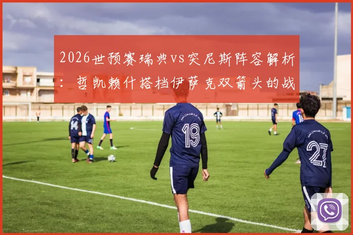 2026世预赛瑞典vs突尼斯阵容解析：哲凯赖什搭档伊萨克双箭头的战术意图与埃兰加替补原因深度探讨
