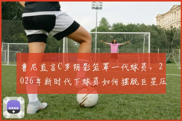 鲁尼直言C罗阴影笼罩一代球员,2026年新时代下球员如何摆脱巨星压力寻找自我