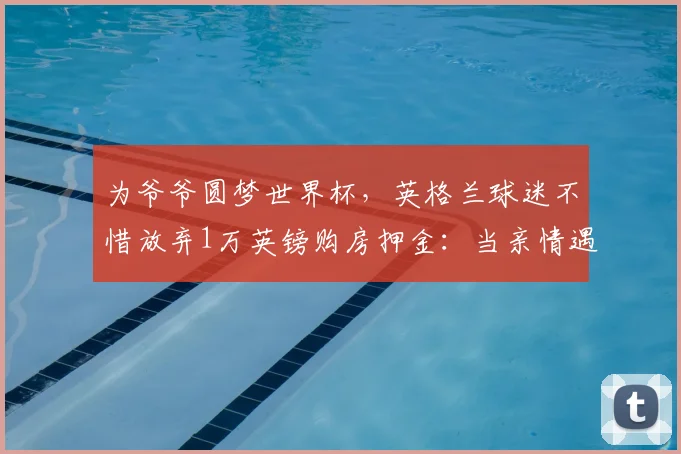 为爷爷圆梦世界杯，英格兰球迷不惜放弃1万英镑购房押金：当亲情遇上足球梦想，他们的选择令人动容