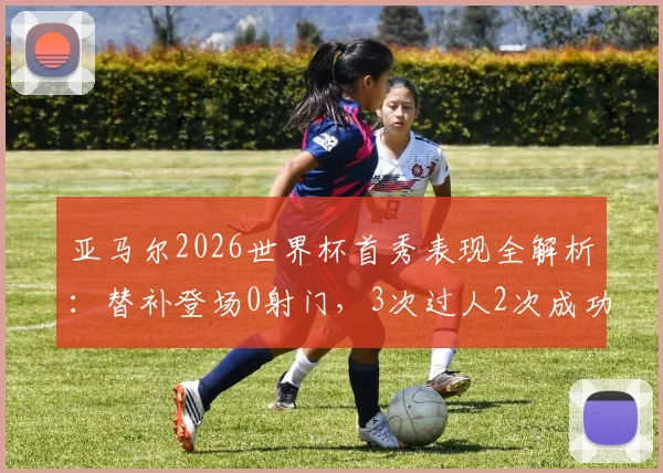 亚马尔2026世界杯首秀表现全解析：替补登场0射门，3次过人2次成功的数据背后意味着什么？