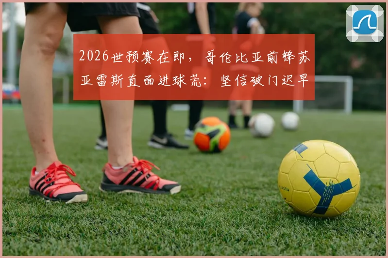 2026世预赛在即，哥伦比亚前锋苏亚雷斯直面进球荒：坚信破门迟早到来，详解绝不轻视瑞士队的三大原因