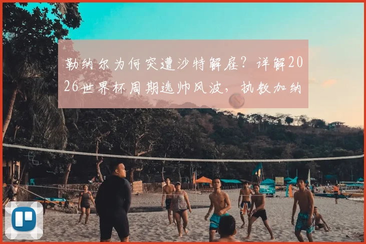 勒纳尔为何突遭沙特解雇?详解2026世界杯周期选帅风波,执教加纳传闻成导火索