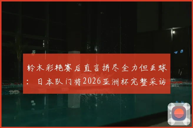 铃木彩艳赛后直言拼尽全力但丢球：日本队门将2026亚洲杯完整采访与表现深度解析，附个人技术特点与未来展望