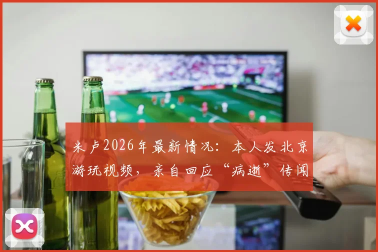 米卢2026年最新情况：本人发北京游玩视频，亲自回应“病逝”传闻为谣言
