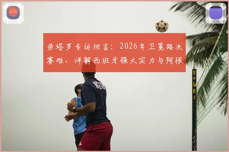 劳塔罗专访坦言：2026年卫冕路决赛难，详解西班牙强大实力与阿根廷卫冕前景