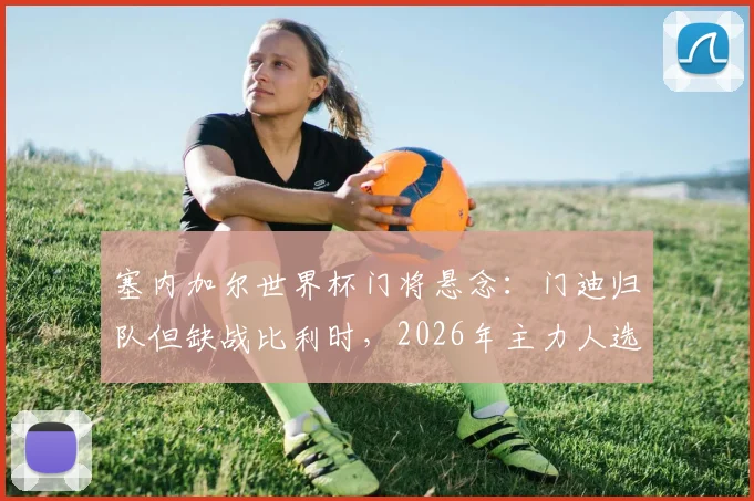 塞内加尔世界杯门将悬念:门迪归队但缺战比利时,2026年主力人选与出线形势分析