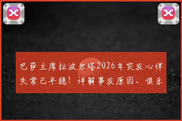 巴萨主席拉波尔塔2026年突发心律失常已平稳！详解事发原因、俱乐部应对及体育界健康警示