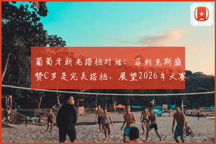 葡萄牙新老搭档对话：菲利克斯盛赞C罗是完美搭档，展望2026年大赛对决克罗地亚信心十足