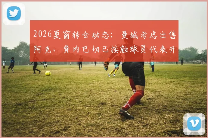 2026夏窗转会动态：曼城考虑出售阿克，费内巴切已接触球员代表开启谈判