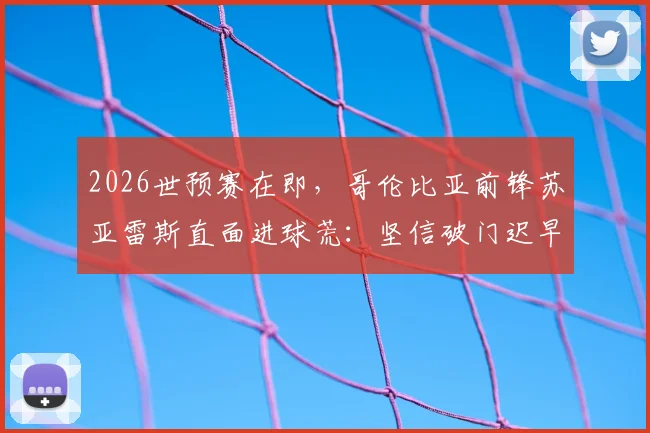 2026世预赛在即，哥伦比亚前锋苏亚雷斯直面进球荒：坚信破门迟早到来，详解绝不轻视瑞士队的三大原因