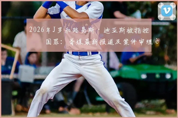 2026年J罗和路易斯·迪亚斯被指控叛国罪：哥媒最新报道及案件审理进展深度追踪