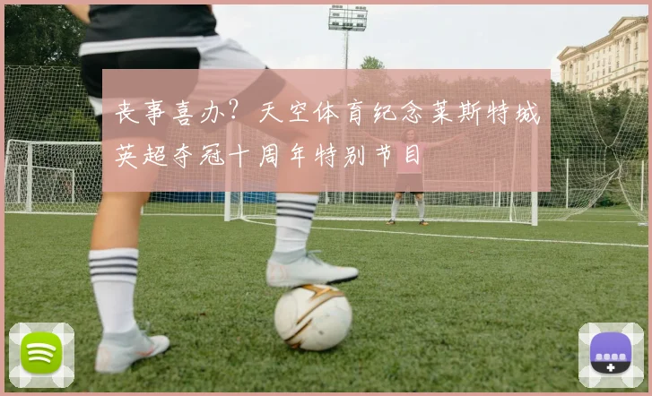 丧事喜办？天空体育纪念莱斯特城英超夺冠十周年特别节目