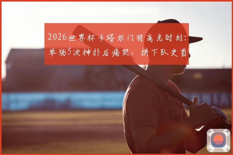 2026世界杯卡塔尔门将高光时刻：单场5次神扑后痛哭，拼下队史首个积分有多难？