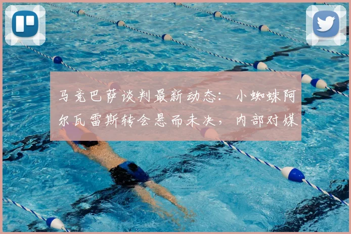 马竞巴萨谈判最新动态：小蜘蛛阿尔瓦雷斯转会悬而未决，内部对媒体风波直言不满