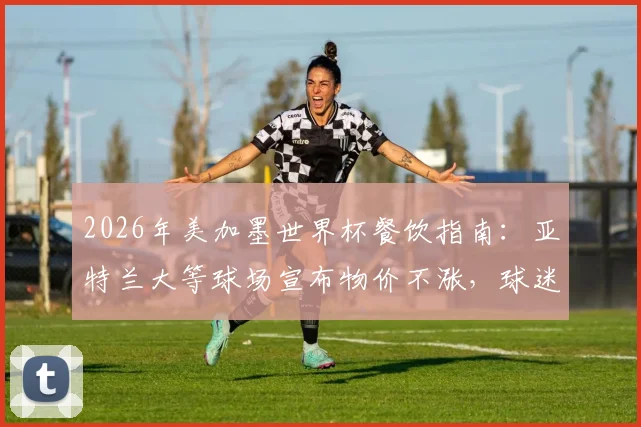 2026年美加墨世界杯餐饮指南：亚特兰大等球场宣布物价不涨，球迷开销预算预测