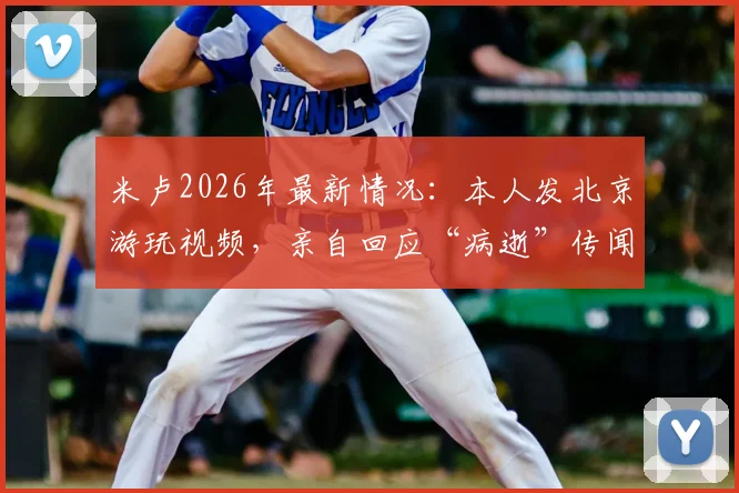 米卢2026年最新情况：本人发北京游玩视频，亲自回应“病逝”传闻为谣言
