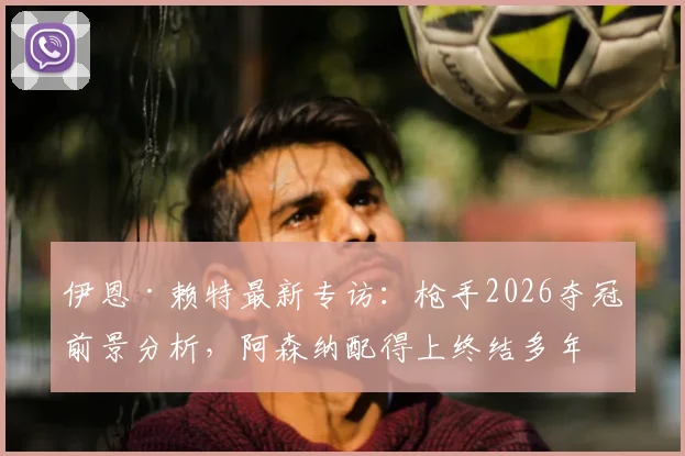 伊恩·赖特最新专访:枪手2026夺冠前景分析,阿森纳配得上终结多年等待,名宿深度解读